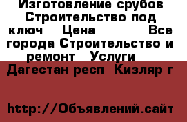 Изготовление срубов.Строительство под ключ. › Цена ­ 8 000 - Все города Строительство и ремонт » Услуги   . Дагестан респ.,Кизляр г.